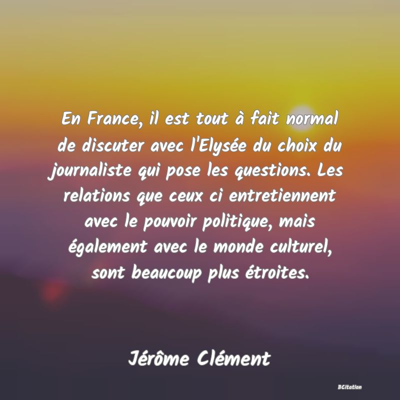 image de citation: En France, il est tout à fait normal de discuter avec l'Elysée du choix du journaliste qui pose les questions. Les relations que ceux ci entretiennent avec le pouvoir politique, mais également avec le monde culturel, sont beaucoup plus étroites.