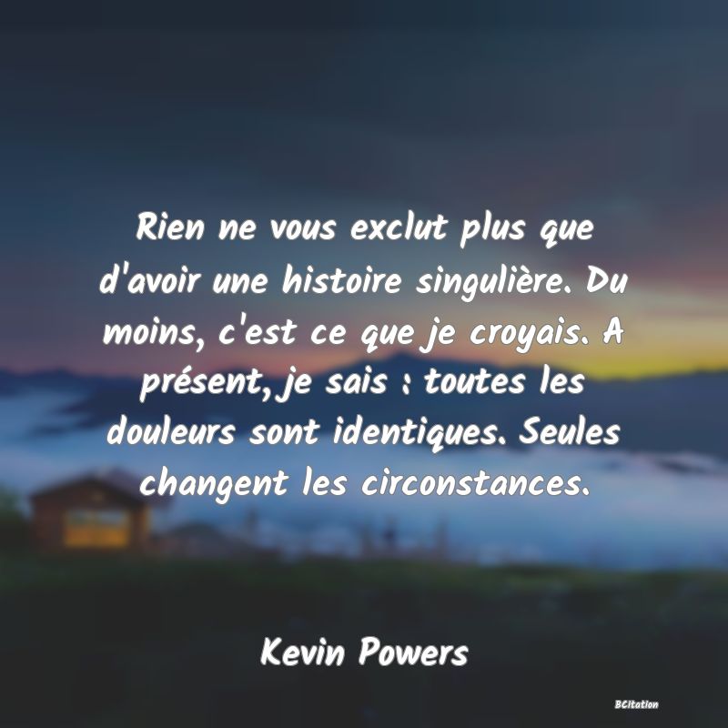 image de citation: Rien ne vous exclut plus que d'avoir une histoire singulière. Du moins, c'est ce que je croyais. A présent, je sais : toutes les douleurs sont identiques. Seules changent les circonstances.