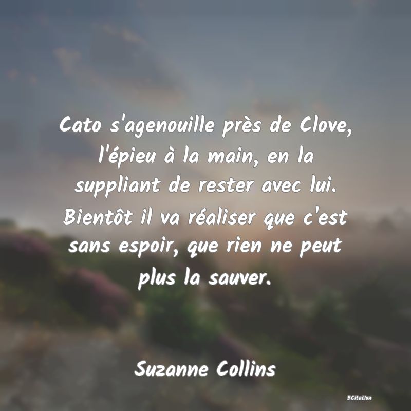 Belle Citation - Cato s'agenouille près de Clove, l'épieu à la main, en la suppliant de rester avec lui. Bientôt il va réaliser que c'est sans espoir, que rien ne peut plus la sauver. - Suzanne Collins