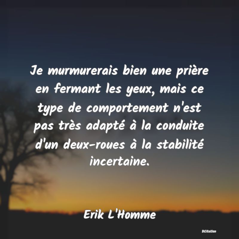 image de citation: Je murmurerais bien une prière en fermant les yeux, mais ce type de comportement n'est pas très adapté à la conduite d'un deux-roues à la stabilité incertaine.