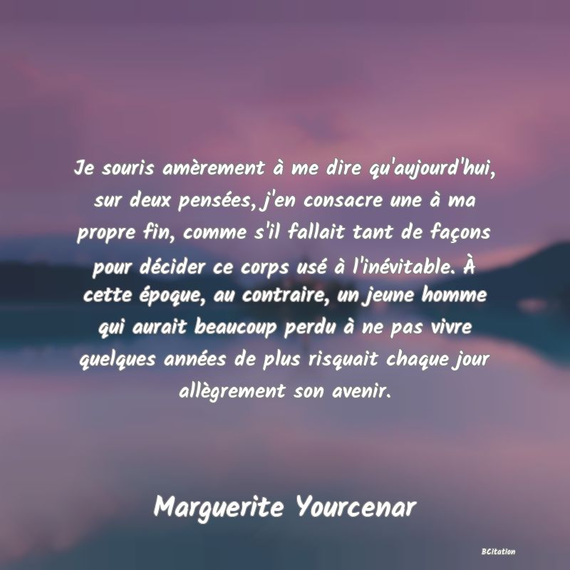 Belle Citation - Je souris amèrement à me dire qu'aujourd'hui, sur deux pensées, j'en consacre une à ma propre fin, comme s'il fallait tant de façons pour décider ce corps usé à l'inévitable. À cette époque, au contraire, un jeune homme qui aurait beaucoup perdu à ne pas vivre quelques années de plus risquait chaque jour allègrement son avenir. - Marguerite Yourcenar