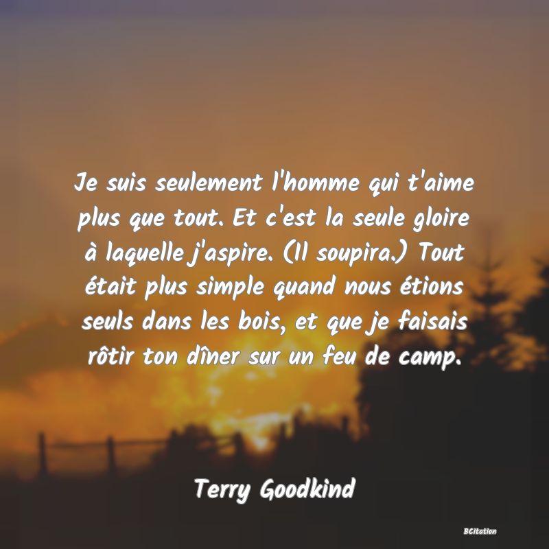 image de citation: Je suis seulement l'homme qui t'aime plus que tout. Et c'est la seule gloire à laquelle j'aspire. (Il soupira.) Tout était plus simple quand nous étions seuls dans les bois, et que je faisais rôtir ton dîner sur un feu de camp.