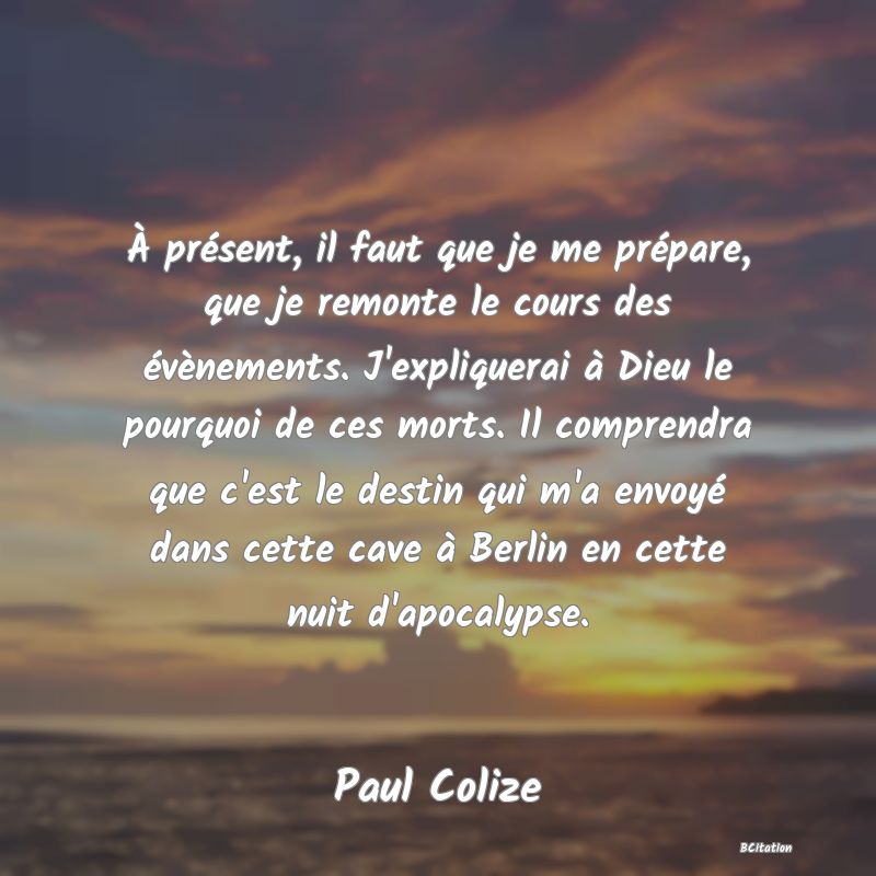 image de citation: À présent, il faut que je me prépare, que je remonte le cours des évènements. J'expliquerai à Dieu le pourquoi de ces morts. Il comprendra que c'est le destin qui m'a envoyé dans cette cave à Berlin en cette nuit d'apocalypse.