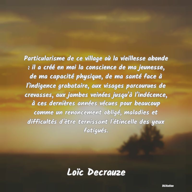 image de citation: Particularisme de ce village où la vieillesse abonde : il a créé en moi la conscience de ma jeunesse, de ma capacité physique, de ma santé face à l'indigence grabataire, aux visages parcourues de crevasses, aux jambes veinées jusqu'à l'indécence, à ces dernières années vécues pour beaucoup comme un renoncement obligé, maladies et difficultés d'être ternissant l'étincelle des yeux fatigués.