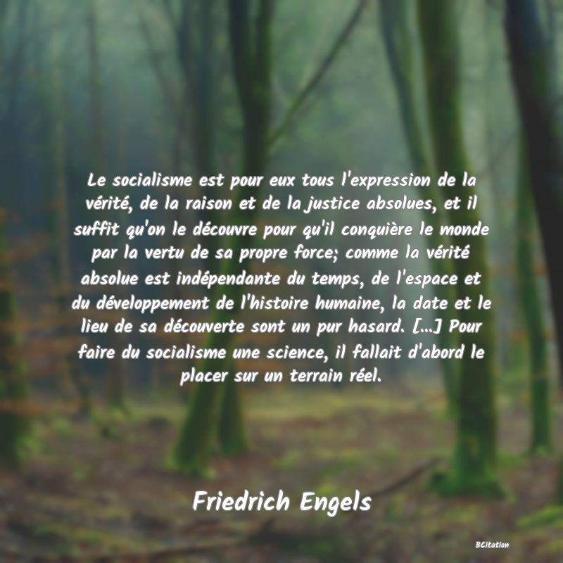 image de citation: Le socialisme est pour eux tous l'expression de la vérité, de la raison et de la justice absolues, et il suffit qu'on le découvre pour qu'il conquière le monde par la vertu de sa propre force; comme la vérité absolue est indépendante du temps, de l'espace et du développement de l'histoire humaine, la date et le lieu de sa découverte sont un pur hasard. [...] Pour faire du socialisme une science, il fallait d'abord le placer sur un terrain réel.