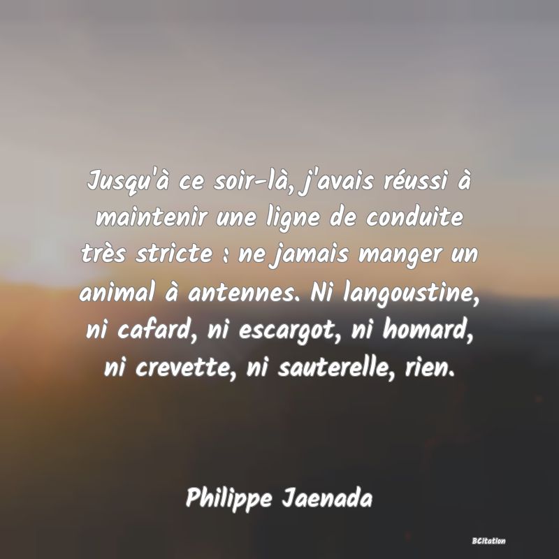 image de citation: Jusqu'à ce soir-là, j'avais réussi à maintenir une ligne de conduite très stricte : ne jamais manger un animal à antennes. Ni langoustine, ni cafard, ni escargot, ni homard, ni crevette, ni sauterelle, rien.