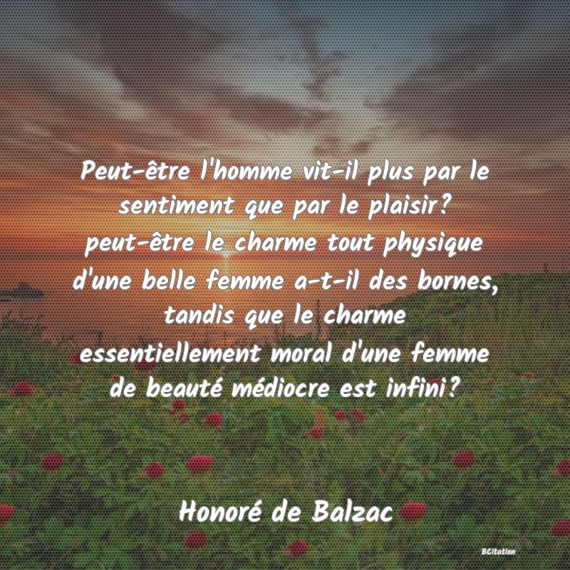 image de citation: Peut-être l'homme vit-il plus par le sentiment que par le plaisir? peut-être le charme tout physique d'une belle femme a-t-il des bornes, tandis que le charme essentiellement moral d'une femme de beauté médiocre est infini?