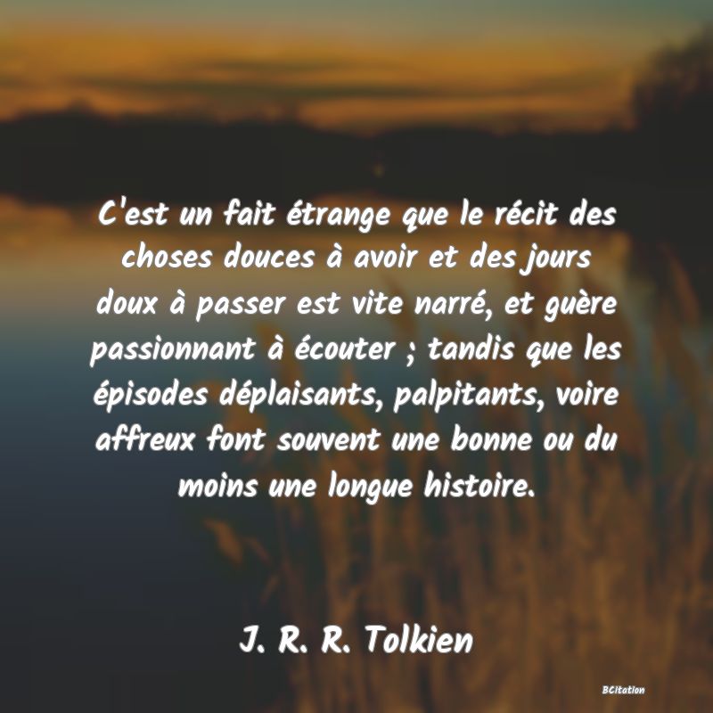 image de citation: C'est un fait étrange que le récit des choses douces à avoir et des jours doux à passer est vite narré, et guère passionnant à écouter ; tandis que les épisodes déplaisants, palpitants, voire affreux font souvent une bonne ou du moins une longue histoire.