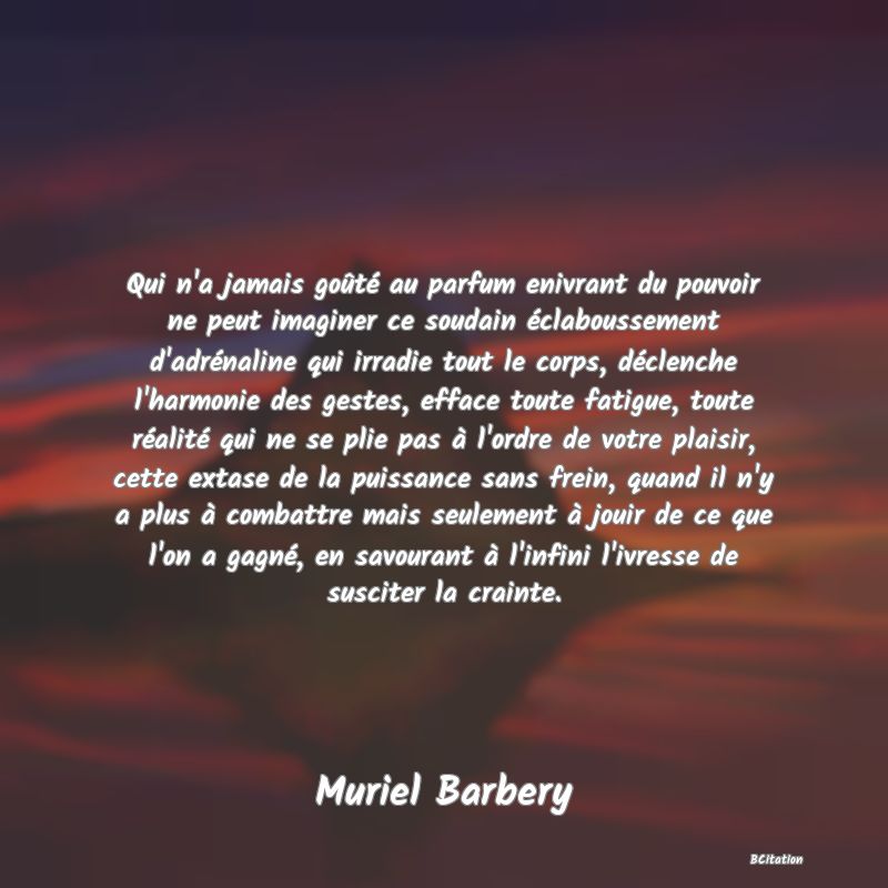 image de citation: Qui n'a jamais goûté au parfum enivrant du pouvoir ne peut imaginer ce soudain éclaboussement d'adrénaline qui irradie tout le corps, déclenche l'harmonie des gestes, efface toute fatigue, toute réalité qui ne se plie pas à l'ordre de votre plaisir, cette extase de la puissance sans frein, quand il n'y a plus à combattre mais seulement à jouir de ce que l'on a gagné, en savourant à l'infini l'ivresse de susciter la crainte.