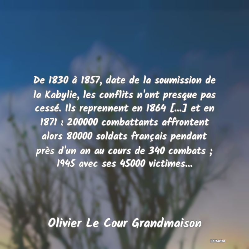 image de citation: De 1830 à 1857, date de la soumission de la Kabylie, les conflits n'ont presque pas cessé. Ils reprennent en 1864 [...] et en 1871 : 200000 combattants affrontent alors 80000 soldats français pendant près d'un an au cours de 340 combats ; 1945 avec ses 45000 victimes...