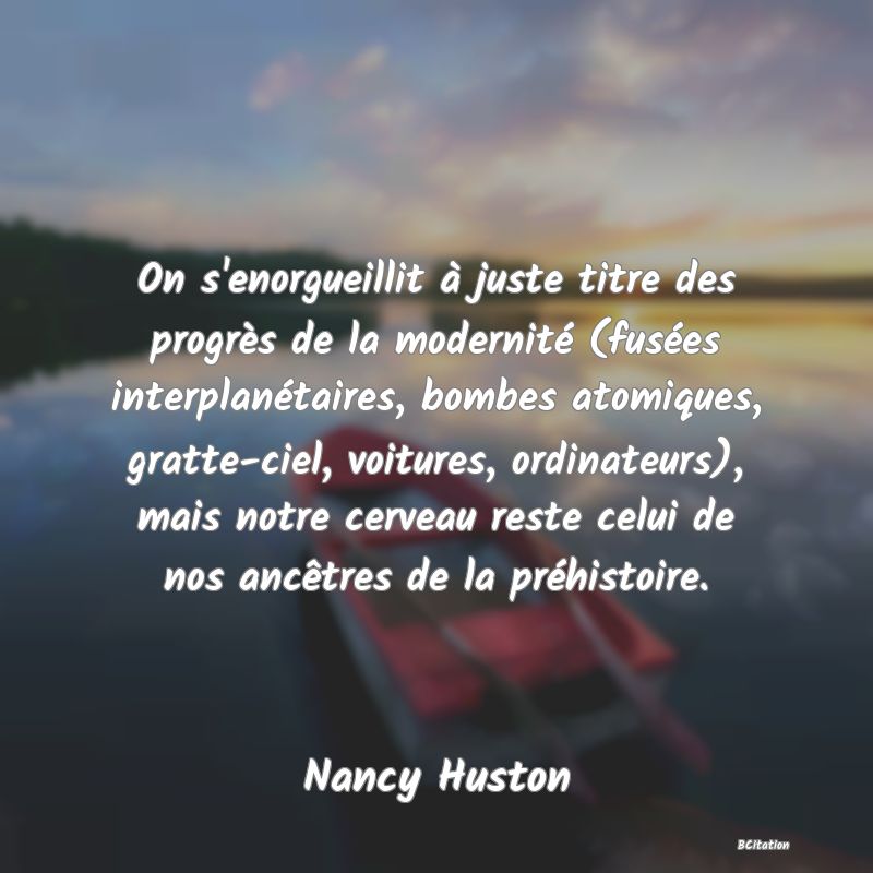 image de citation: On s'enorgueillit à juste titre des progrès de la modernité (fusées interplanétaires, bombes atomiques, gratte-ciel, voitures, ordinateurs), mais notre cerveau reste celui de nos ancêtres de la préhistoire.