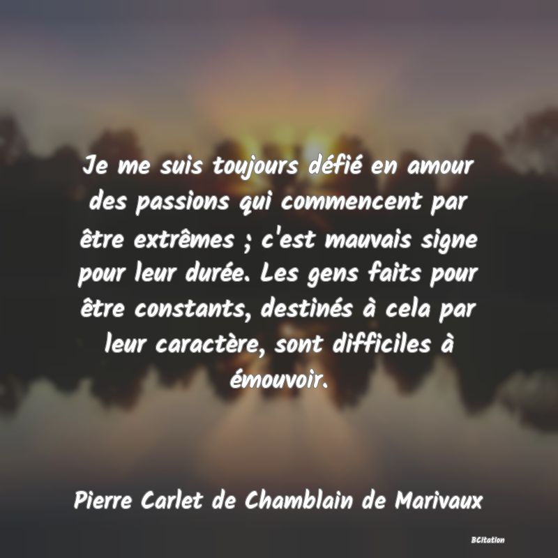 image de citation: Je me suis toujours défié en amour des passions qui commencent par être extrêmes ; c'est mauvais signe pour leur durée. Les gens faits pour être constants, destinés à cela par leur caractère, sont difficiles à émouvoir.