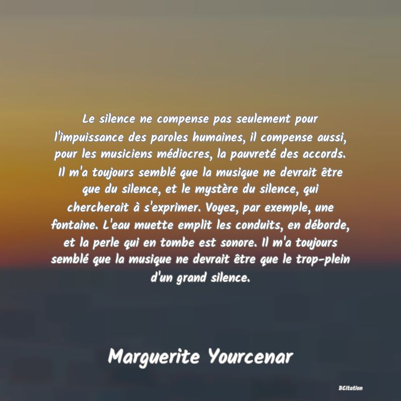 image de citation: Le silence ne compense pas seulement pour l'impuissance des paroles humaines, il compense aussi, pour les musiciens médiocres, la pauvreté des accords. Il m'a toujours semblé que la musique ne devrait être que du silence, et le mystère du silence, qui chercherait à s'exprimer. Voyez, par exemple, une fontaine. L'eau muette emplit les conduits, en déborde, et la perle qui en tombe est sonore. Il m'a toujours semblé que la musique ne devrait être que le trop-plein d'un grand silence.