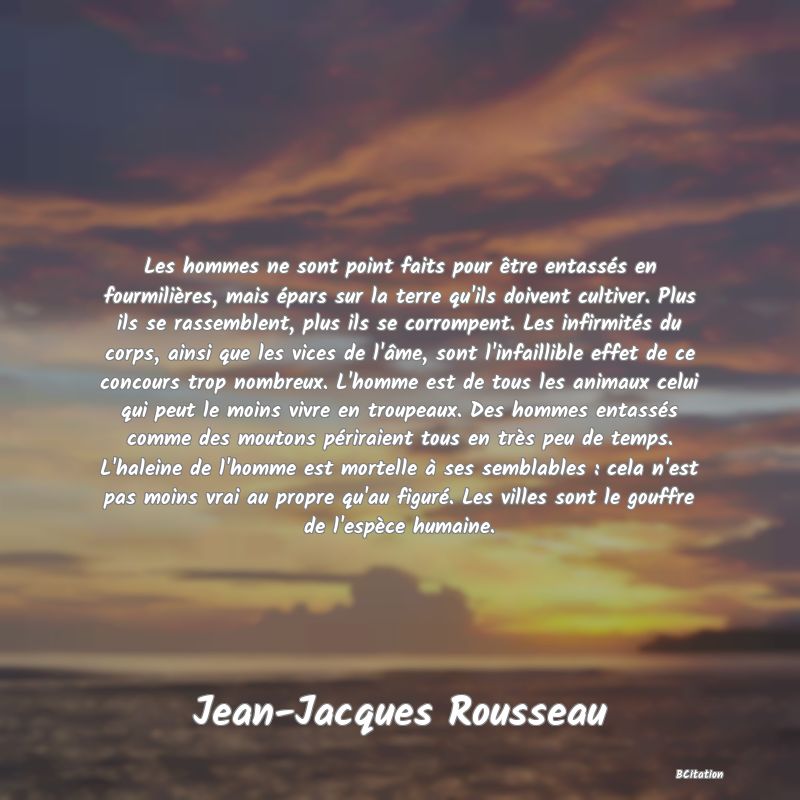 image de citation: Les hommes ne sont point faits pour être entassés en fourmilières, mais épars sur la terre qu'ils doivent cultiver. Plus ils se rassemblent, plus ils se corrompent. Les infirmités du corps, ainsi que les vices de l'âme, sont l'infaillible effet de ce concours trop nombreux. L'homme est de tous les animaux celui qui peut le moins vivre en troupeaux. Des hommes entassés comme des moutons périraient tous en très peu de temps. L'haleine de l'homme est mortelle à ses semblables : cela n'est pas moins vrai au propre qu'au figuré. Les villes sont le gouffre de l'espèce humaine.