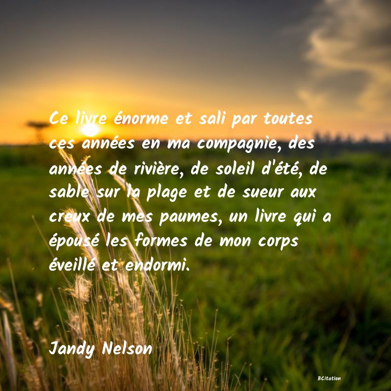 image de citation: Ce livre énorme et sali par toutes ces années en ma compagnie, des années de rivière, de soleil d'été, de sable sur la plage et de sueur aux creux de mes paumes, un livre qui a épousé les formes de mon corps éveillé et endormi.