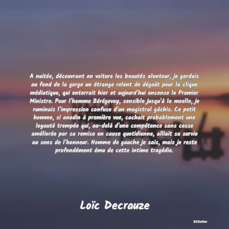 image de citation: A nuitée, découvrant en voiture les beautés alentour, je gardais au fond de la gorge un étrange relent de dégoût pour la clique médiatique, qui enterrait hier et aujourd'hui encense le Premier Ministre. Pour l'homme Bérégovoy, sensible jusqu'à la moelle, je ruminais l'impression confuse d'un magistral gâchis. Ce petit homme, si anodin à première vue, cachait probablement une loyauté trempée qui, au-delà d'une compétence sans cesse améliorée par sa remise en cause quotidienne, alliait sa survie au sens de l'honneur. Homme de gauche je sais, mais je reste profondément ému de cette intime tragédie.