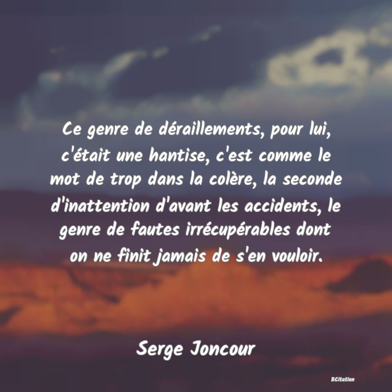 image de citation: Ce genre de déraillements, pour lui, c'était une hantise, c'est comme le mot de trop dans la colère, la seconde d'inattention d'avant les accidents, le genre de fautes irrécupérables dont on ne finit jamais de s'en vouloir.