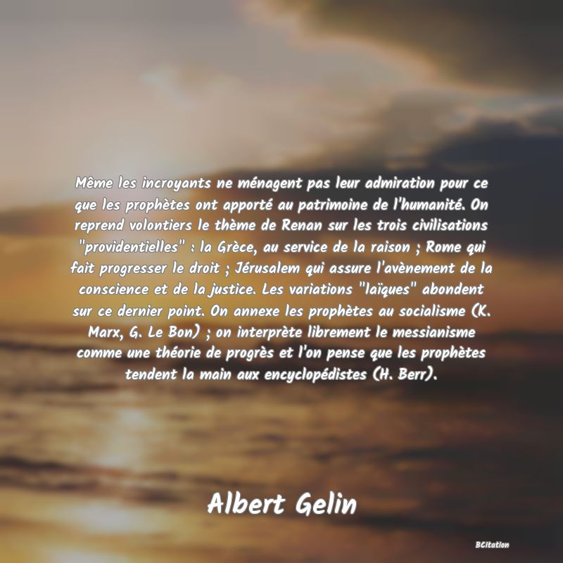 image de citation: Même les incroyants ne ménagent pas leur admiration pour ce que les prophètes ont apporté au patrimoine de l'humanité. On reprend volontiers le thème de Renan sur les trois civilisations  providentielles  : la Grèce, au service de la raison ; Rome qui fait progresser le droit ; Jérusalem qui assure l'avènement de la conscience et de la justice. Les variations  laïques  abondent sur ce dernier point. On annexe les prophètes au socialisme (K. Marx, G. Le Bon) ; on interprète librement le messianisme comme une théorie de progrès et l'on pense que les prophètes tendent la main aux encyclopédistes (H. Berr).