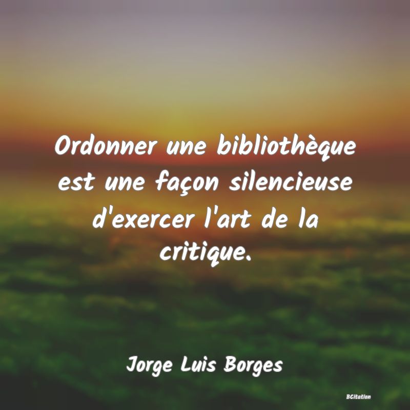 image de citation: Ordonner une bibliothèque est une façon silencieuse d'exercer l'art de la critique.