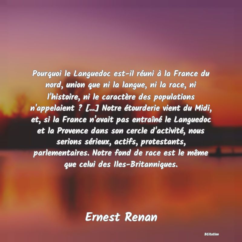 image de citation: Pourquoi le Languedoc est-il réuni à la France du nord, union que ni la langue, ni la race, ni l'histoire, ni le caractère des populations n'appelaient ? [...] Notre étourderie vient du Midi, et, si la France n'avait pas entraîné le Languedoc et la Provence dans son cercle d'activité, nous serions sérieux, actifs, protestants, parlementaires. Notre fond de race est le même que celui des Iles-Britanniques.