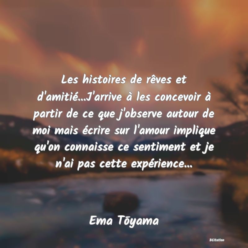 image de citation: Les histoires de rêves et d'amitié...J'arrive à les concevoir à partir de ce que j'observe autour de moi mais écrire sur l'amour implique qu'on connaisse ce sentiment et je n'ai pas cette expérience...