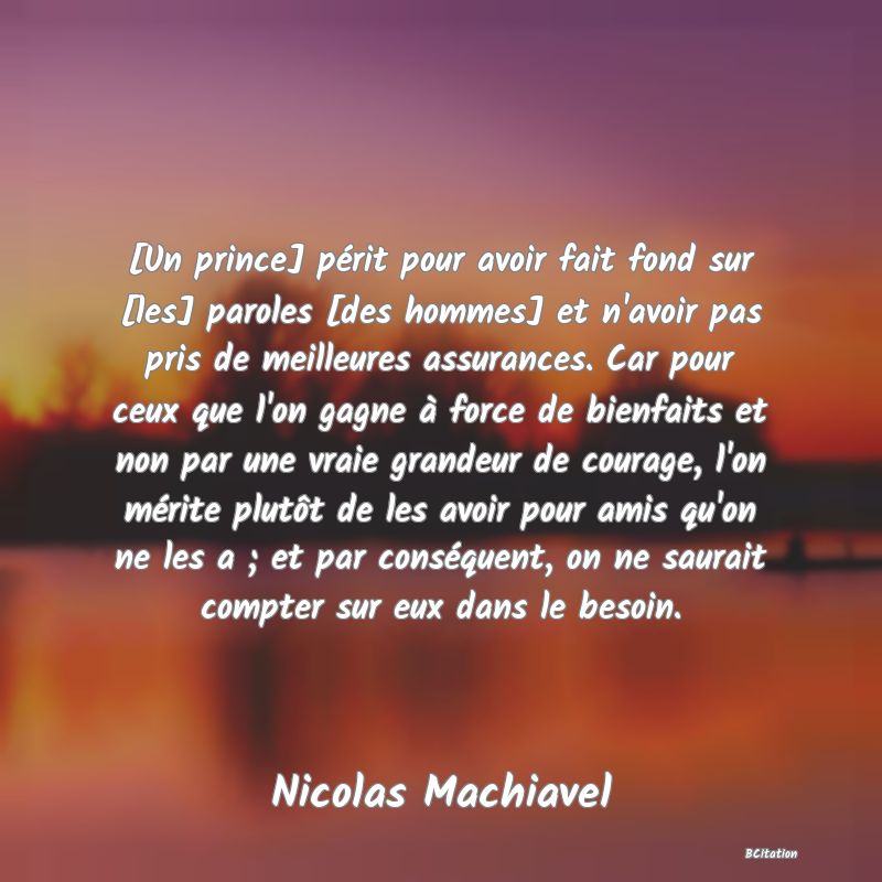 image de citation: [Un prince] périt pour avoir fait fond sur [les] paroles [des hommes] et n'avoir pas pris de meilleures assurances. Car pour ceux que l'on gagne à force de bienfaits et non par une vraie grandeur de courage, l'on mérite plutôt de les avoir pour amis qu'on ne les a ; et par conséquent, on ne saurait compter sur eux dans le besoin.