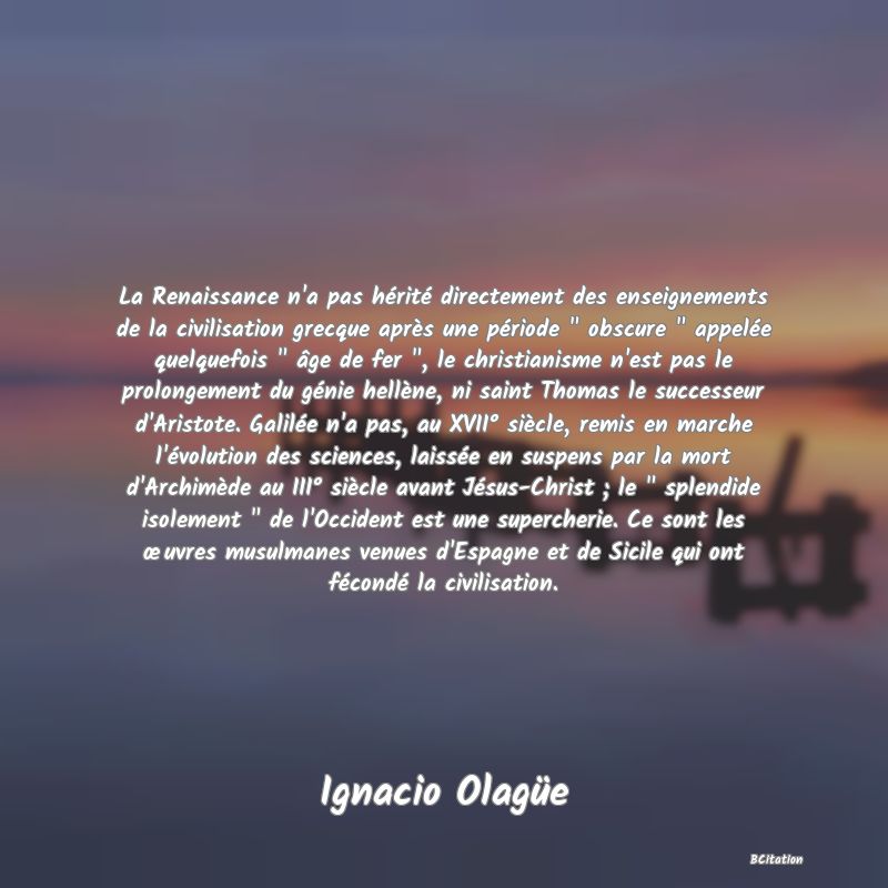 image de citation: La Renaissance n'a pas hérité directement des enseignements de la civilisation grecque après une période   obscure   appelée quelquefois   âge de fer  , le christianisme n'est pas le prolongement du génie hellène, ni saint Thomas le successeur d'Aristote. Galilée n'a pas, au XVII° siècle, remis en marche l'évolution des sciences, laissée en suspens par la mort d'Archimède au III° siècle avant Jésus-Christ ; le   splendide isolement   de l'Occident est une supercherie. Ce sont les œuvres musulmanes venues d'Espagne et de Sicile qui ont fécondé la civilisation.