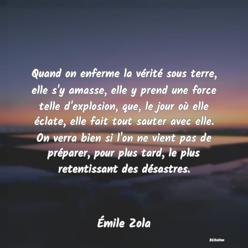 image de citation: Quand on enferme la vérité sous terre, elle s'y amasse, elle y prend une force telle d'explosion, que, le jour où elle éclate, elle fait tout sauter avec elle. On verra bien si l'on ne vient pas de préparer, pour plus tard, le plus retentissant des désastres.