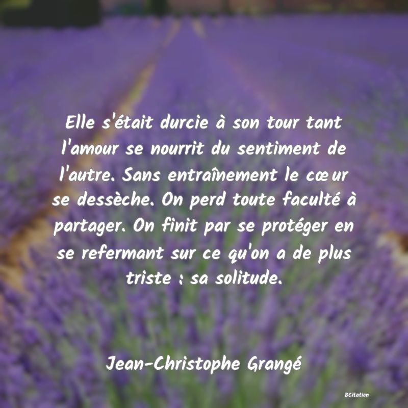 image de citation: Elle s'était durcie à son tour tant l'amour se nourrit du sentiment de l'autre. Sans entraînement le cœur se dessèche. On perd toute faculté à partager. On finit par se protéger en se refermant sur ce qu'on a de plus triste : sa solitude.