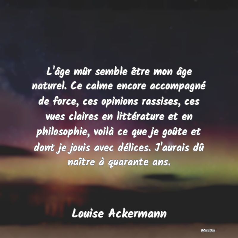 image de citation: L'âge mûr semble être mon âge naturel. Ce calme encore accompagné de force, ces opinions rassises, ces vues claires en littérature et en philosophie, voilà ce que je goûte et dont je jouis avec délices. J'aurais dû naître à quarante ans.