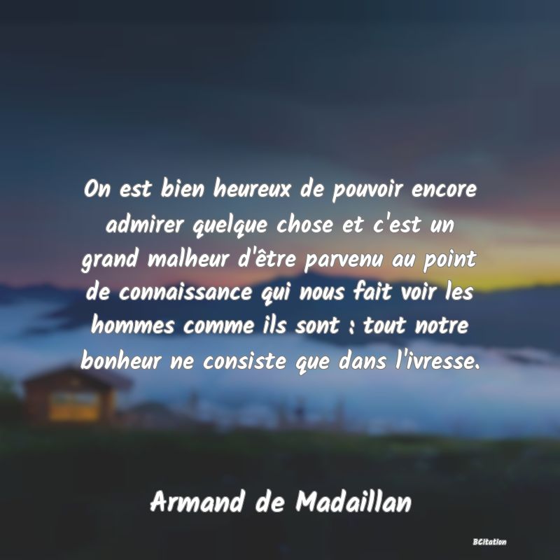 image de citation: On est bien heureux de pouvoir encore admirer quelque chose et c'est un grand malheur d'être parvenu au point de connaissance qui nous fait voir les hommes comme ils sont : tout notre bonheur ne consiste que dans l'ivresse.