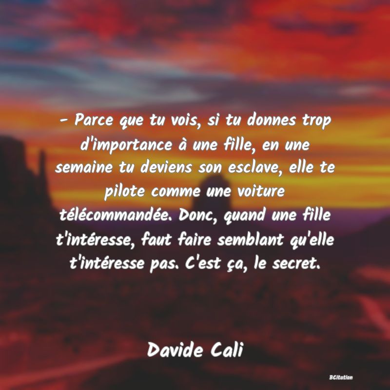 image de citation: - Parce que tu vois, si tu donnes trop d'importance à une fille, en une semaine tu deviens son esclave, elle te pilote comme une voiture télécommandée. Donc, quand une fille t'intéresse, faut faire semblant qu'elle t'intéresse pas. C'est ça, le secret.