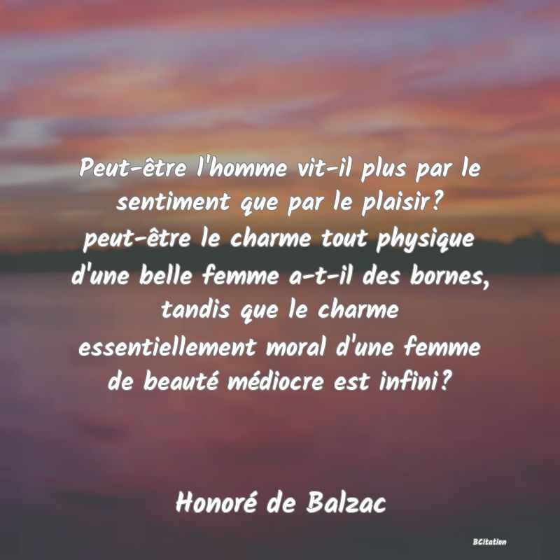 image de citation: Peut-être l'homme vit-il plus par le sentiment que par le plaisir? peut-être le charme tout physique d'une belle femme a-t-il des bornes, tandis que le charme essentiellement moral d'une femme de beauté médiocre est infini?