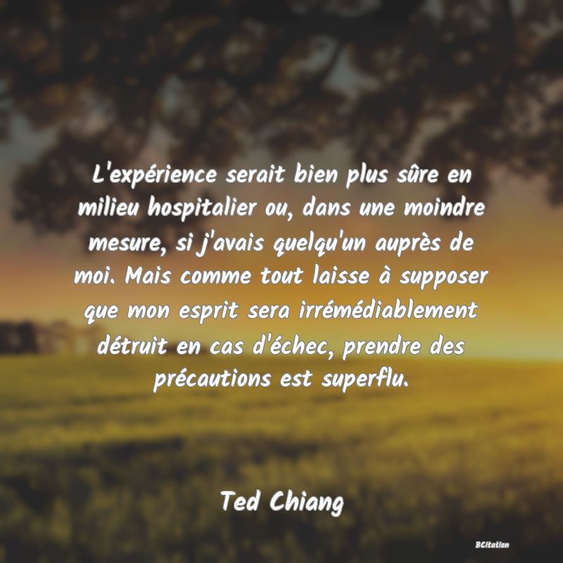 image de citation: L'expérience serait bien plus sûre en milieu hospitalier ou, dans une moindre mesure, si j'avais quelqu'un auprès de moi. Mais comme tout laisse à supposer que mon esprit sera irrémédiablement détruit en cas d'échec, prendre des précautions est superflu.