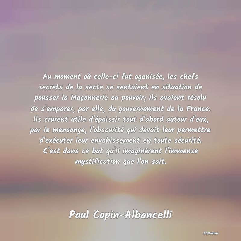 image de citation: Au moment où celle-ci fut oganisée, les chefs secrets de la secte se sentaient en situation de pousser la Maçonnerie au pouvoir; ils avaient résolu de s'emparer, par elle, du gouvernement de la France. Ils crurent utile d'épaissir tout d'abord autour d'eux, par le mensonge, l'obscurité qui devait leur permettre d'exécuter leur envahissement en toute sécurité. C'est dans ce but qu'il imaginèrent l'immense mystification que l'on sait.