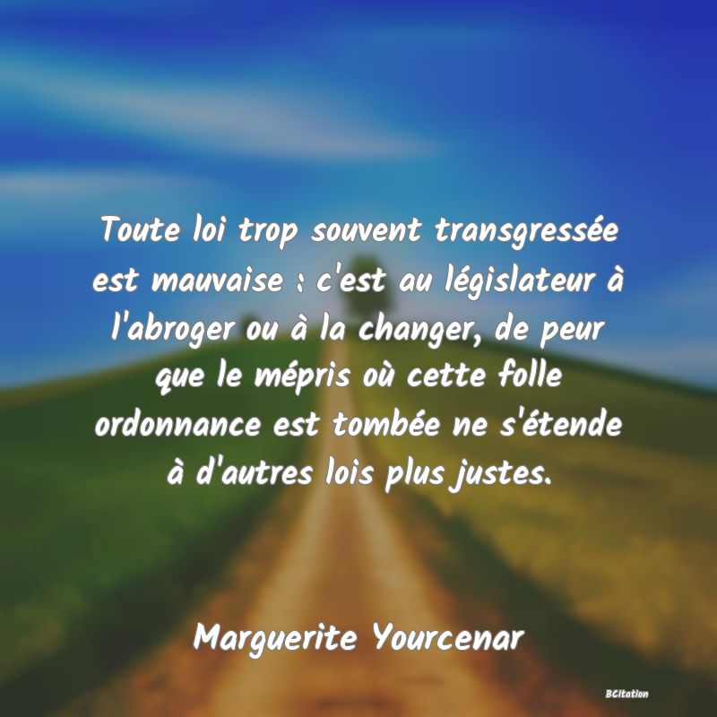 Belle Citation - Toute loi trop souvent transgressée est mauvaise : c'est au législateur à l'abroger ou à la changer, de peur que le mépris où cette folle ordonnance est tombée ne s'étende à d'autres lois plus justes. - Marguerite Yourcenar