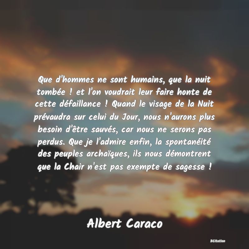 image de citation: Que d'hommes ne sont humains, que la nuit tombée ! et l'on voudrait leur faire honte de cette défaillance ! Quand le visage de la Nuit prévaudra sur celui du Jour, nous n'aurons plus besoin d'être sauvés, car nous ne serons pas perdus. Que je l'admire enfin, la spontanéité des peuples archaïques, ils nous démontrent que la Chair n'est pas exempte de sagesse !