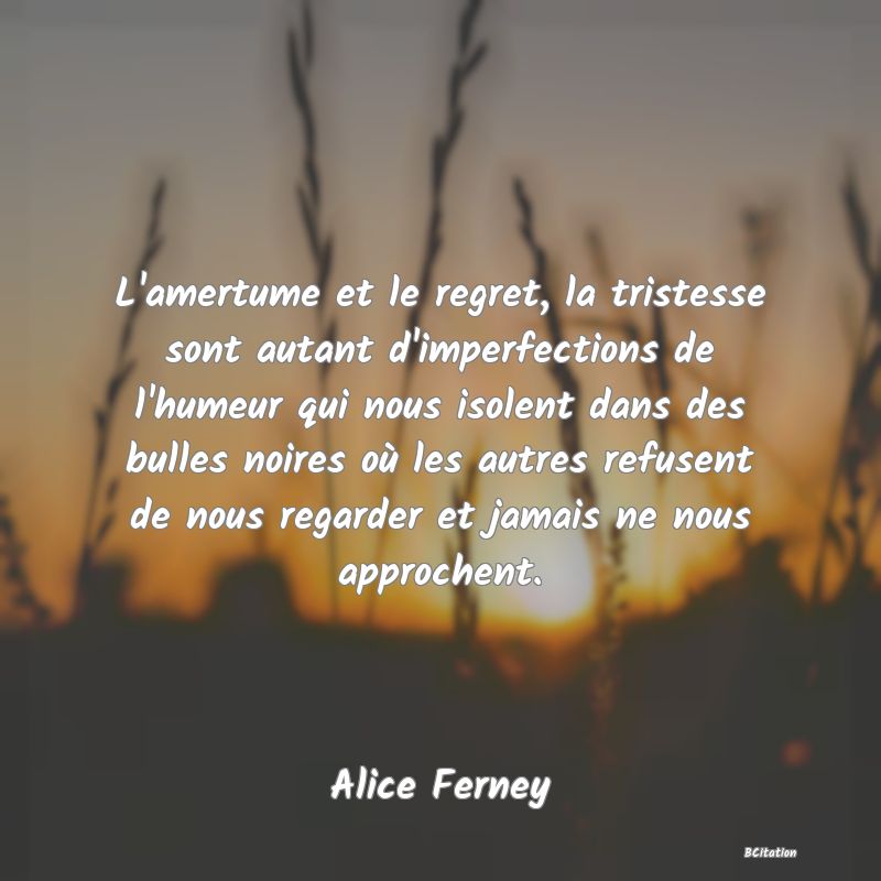 image de citation: L'amertume et le regret, la tristesse sont autant d'imperfections de l'humeur qui nous isolent dans des bulles noires où les autres refusent de nous regarder et jamais ne nous approchent.