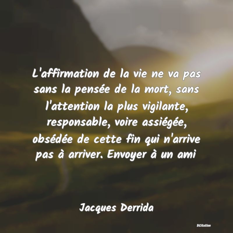 Belle Citation - L'affirmation de la vie ne va pas sans la pensée de la mort, sans l'attention la plus vigilante, responsable, voire assiégée, obsédée de cette fin qui n'arrive pas à arriver. Envoyer à un ami - Jacques Derrida