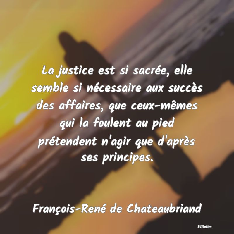 image de citation: La justice est si sacrée, elle semble si nécessaire aux succès des affaires, que ceux-mêmes qui la foulent au pied prétendent n'agir que d'après ses principes.