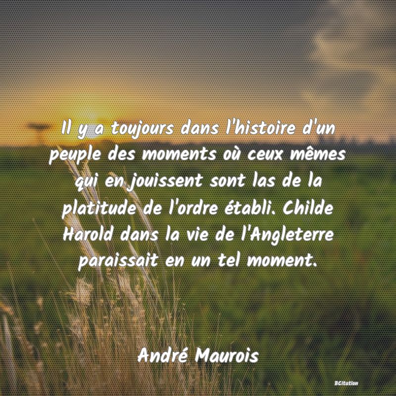 Belle Citation - Il y a toujours dans l'histoire d'un peuple des moments où ceux mêmes qui en jouissent sont las de la platitude de l'ordre établi. Childe Harold dans la vie de l'Angleterre paraissait en un tel moment. - André Maurois