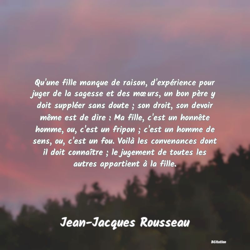 image de citation: Qu'une fille manque de raison, d'expérience pour juger de la sagesse et des mœurs, un bon père y doit suppléer sans doute ; son droit, son devoir même est de dire : Ma fille, c'est un honnête homme, ou, c'est un fripon ; c'est un homme de sens, ou, c'est un fou. Voilà les convenances dont il doit connaître ; le jugement de toutes les autres appartient à la fille.