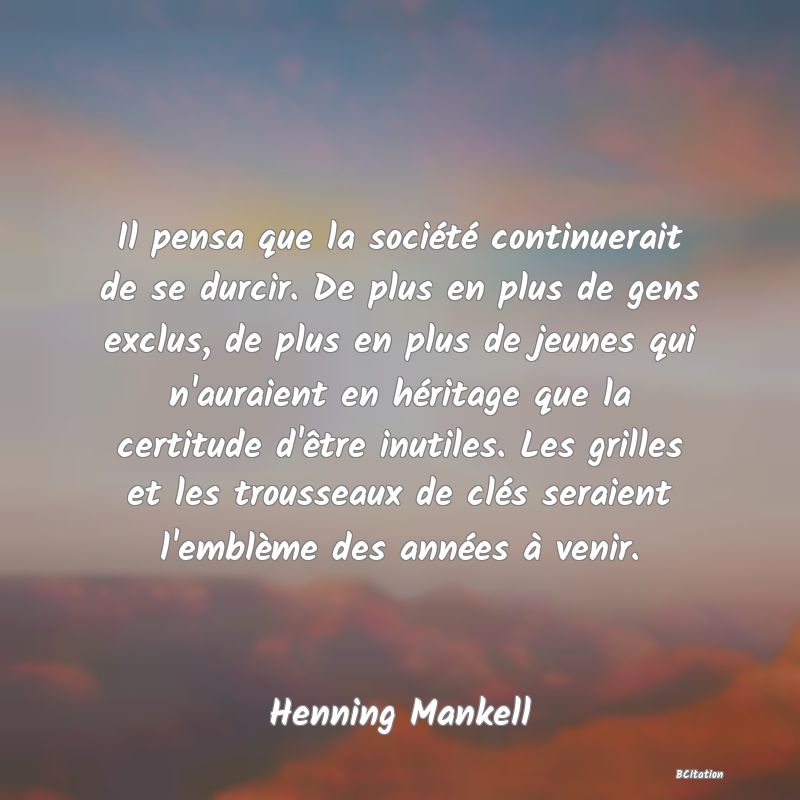 image de citation: Il pensa que la société continuerait de se durcir. De plus en plus de gens exclus, de plus en plus de jeunes qui n'auraient en héritage que la certitude d'être inutiles. Les grilles et les trousseaux de clés seraient l'emblème des années à venir.