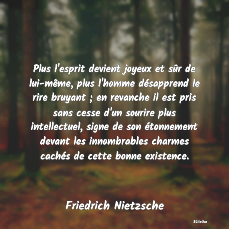 image de citation: Plus l'esprit devient joyeux et sûr de lui-même, plus l'homme désapprend le rire bruyant ; en revanche il est pris sans cesse d'un sourire plus intellectuel, signe de son étonnement devant les innombrables charmes cachés de cette bonne existence.