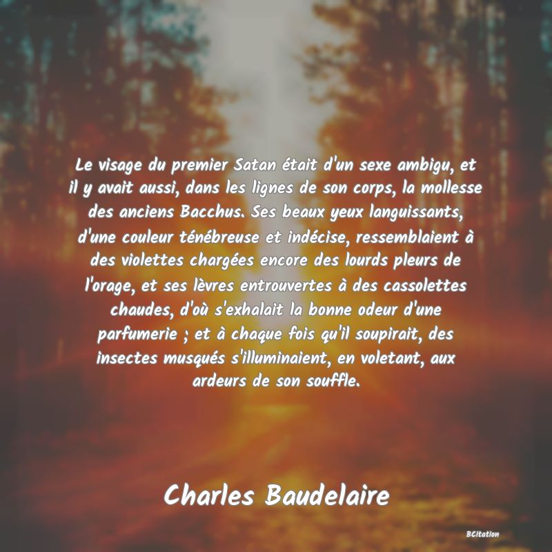 image de citation: Le visage du premier Satan était d'un sexe ambigu, et il y avait aussi, dans les lignes de son corps, la mollesse des anciens Bacchus. Ses beaux yeux languissants, d'une couleur ténébreuse et indécise, ressemblaient à des violettes chargées encore des lourds pleurs de l'orage, et ses lèvres entrouvertes à des cassolettes chaudes, d'où s'exhalait la bonne odeur d'une parfumerie ; et à chaque fois qu'il soupirait, des insectes musqués s'illuminaient, en voletant, aux ardeurs de son souffle.