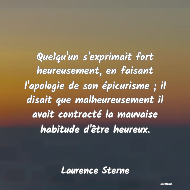 Belle Citation - Quelqu'un s'exprimait fort heureusement, en faisant l'apologie de son épicurisme ; il disait que malheureusement il avait contracté la mauvaise habitude d'être heureux. - Laurence Sterne
