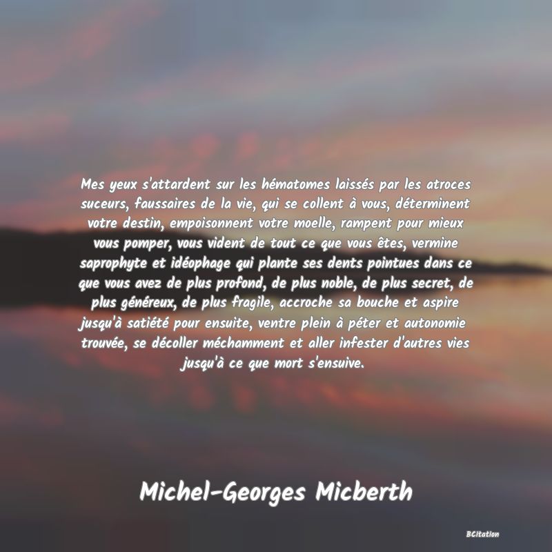 image de citation: Mes yeux s'attardent sur les hématomes laissés par les atroces suceurs, faussaires de la vie, qui se collent à vous, déterminent votre destin, empoisonnent votre moelle, rampent pour mieux vous pomper, vous vident de tout ce que vous êtes, vermine saprophyte et idéophage qui plante ses dents pointues dans ce que vous avez de plus profond, de plus noble, de plus secret, de plus généreux, de plus fragile, accroche sa bouche et aspire jusqu'à satiété pour ensuite, ventre plein à péter et autonomie trouvée, se décoller méchamment et aller infester d'autres vies jusqu'à ce que mort s'ensuive.