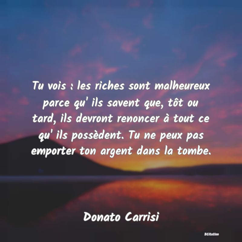 image de citation: Tu vois : les riches sont malheureux parce qu' ils savent que, tôt ou tard, ils devront renoncer à tout ce qu' ils possèdent. Tu ne peux pas emporter ton argent dans la tombe.