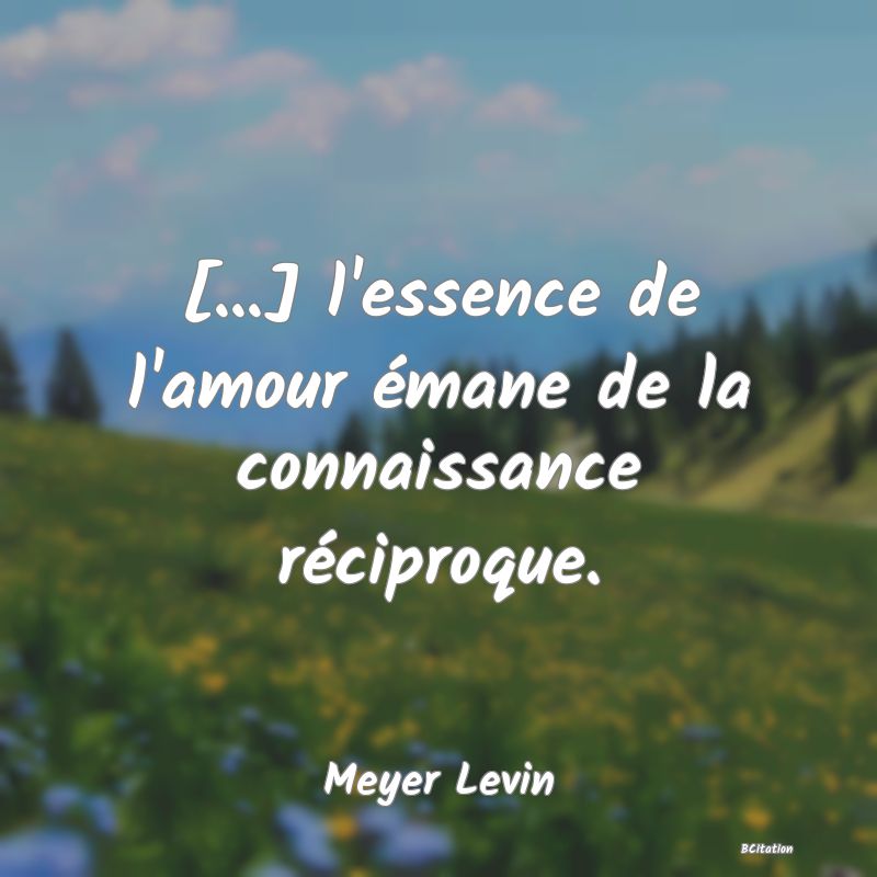 Belle Citation - [...] l'essence de l'amour émane de la connaissance réciproque. - Meyer Levin