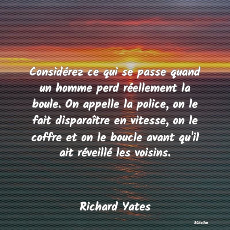 image de citation: Considérez ce qui se passe quand un homme perd réellement la boule. On appelle la police, on le fait disparaître en vitesse, on le coffre et on le boucle avant qu'il ait réveillé les voisins.